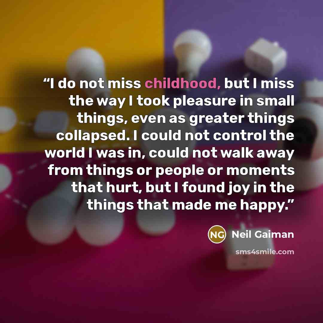 “I do not miss childhood, but I miss the way I took pleasure in small things, even as greater things collapsed. I could not control the world I was in, could not walk away from things or people or moments that hurt, but I found joy in the things that made me happy.” quote by Neil Gaiman
