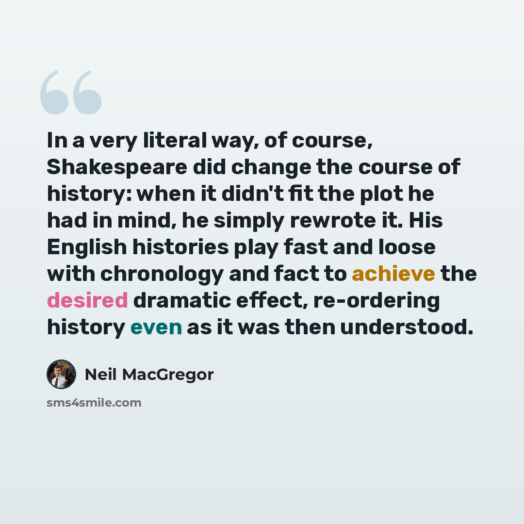 “In a very literal way, of course, Shakespeare did change the course of history: when it didn't fit the plot he had in mind, he simply rewrote it. His English histories play fast and loose with chronology and fact to achieve the desired dramatic effect, re-ordering history even as it was then…” quote by Neil MacGregor