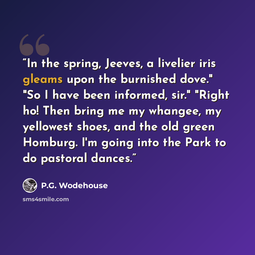 “In the spring, Jeeves, a livelier iris gleams upon the burnished dove." "So I have been informed, sir." "Right ho! Then bring me my whangee, my yellowest shoes, and the old green Homburg. I'm going into the Park to do pastoral dances.” quote by P.G. Wodehouse