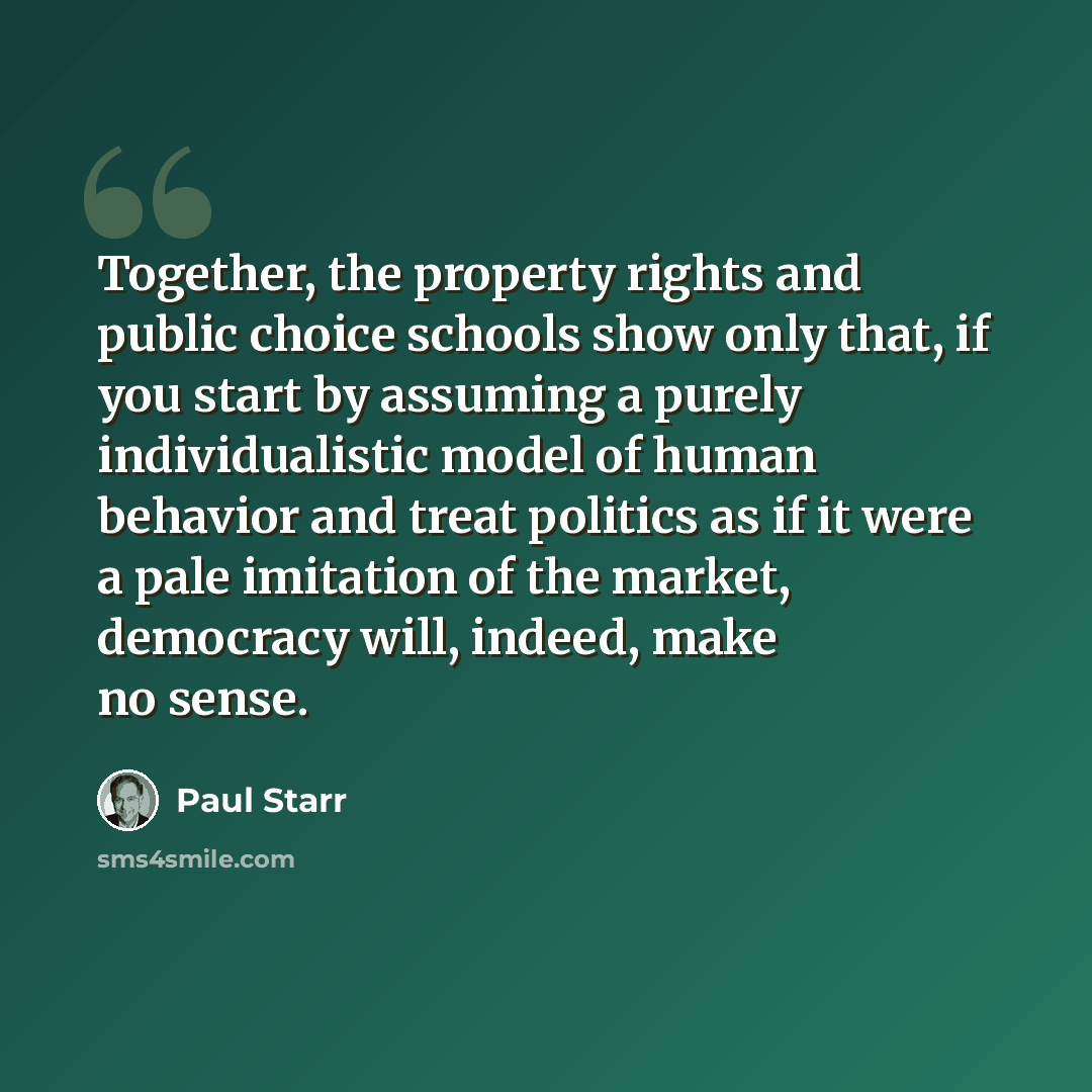 “Together, the property rights and public choice schools show only that, if you start by assuming a purely individualistic model of human behavior and treat politics as if it were a pale imitation of the market, democracy will, indeed, make no sense.” quote by Paul Starr