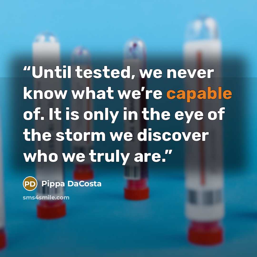 “Until tested, we never know what we’re capable of. It is only in the eye of the storm we discover who we truly are.” quote by Pippa DaCosta