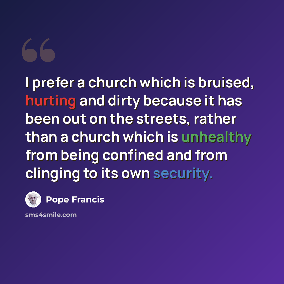 “I prefer a church which is bruised, hurting and dirty because it has been out on the streets, rather than a church which is unhealthy from being confined and from clinging to its own security.” quote by Pope Francis