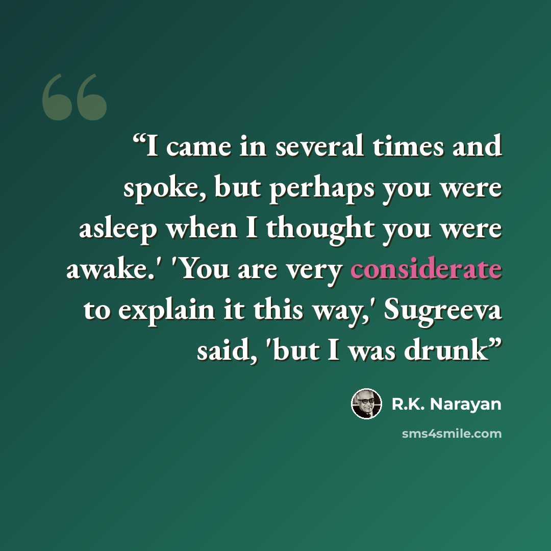 “I came in several times and spoke, but perhaps you were asleep when I thought you were awake.' 'You are very considerate to explain it this way,' Sugreeva said, 'but I was drunk” quote by R.K. Narayan