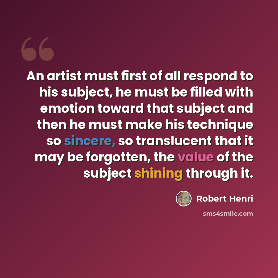 “An artist must first of all respond to his subject, he must be filled with emotion toward that subject and then he must make his technique so sincere, so translucent that it may be forgotten, the value of the subject shining through it.” quote by Robert Henri