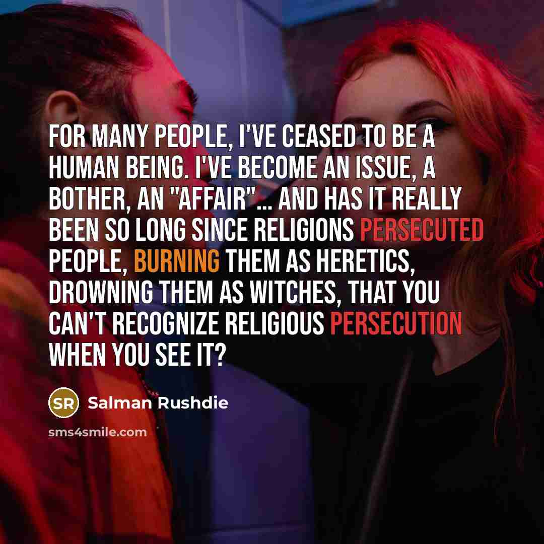 “For many people, I've ceased to be a human being. I've become an issue, a bother, an "affair"… And has it really been so long since religions persecuted people, burning them as heretics, drowning them as witches, that you can't recognize religious persecution when you see it?” quote by Salman Rushdie