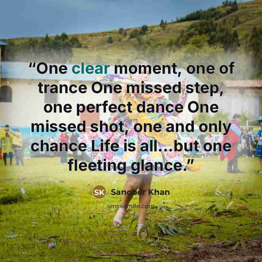 “One clear moment, one of trance One missed step, one perfect dance One missed shot, one and only chance Life is all...but one fleeting glance.” quote by Sanober Khan