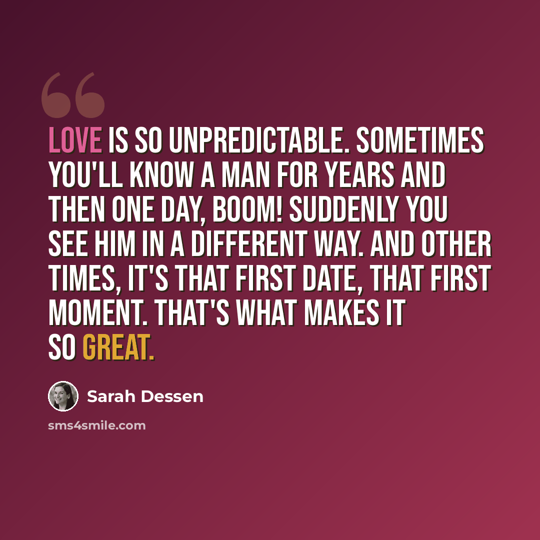 “Love is so unpredictable. Sometimes you'll know a man for years and then one day, boom! Suddenly you see him in a different way. And other times, it's that first date, that first moment. That's what makes it so great.” quote by Sarah Dessen