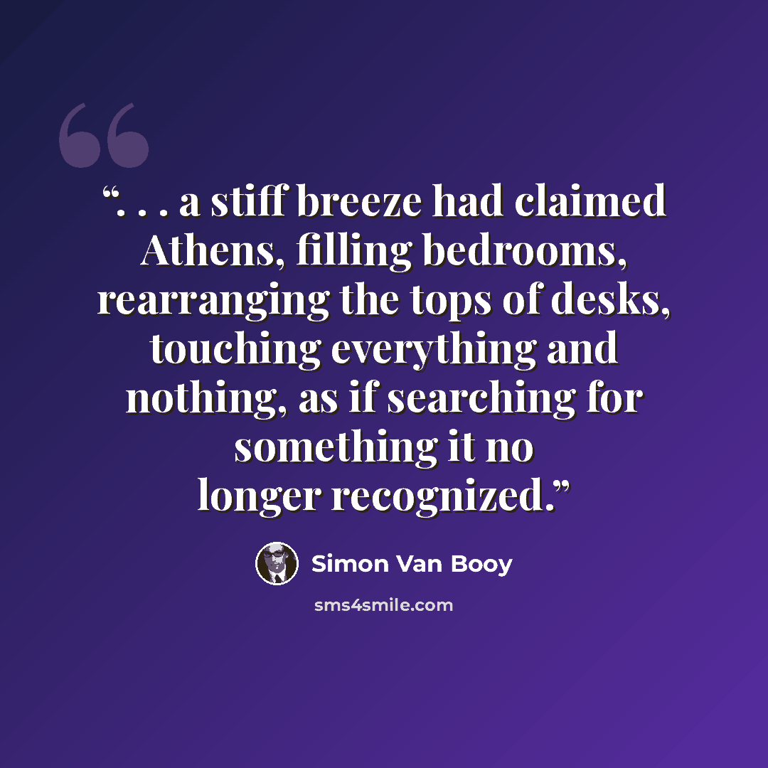 “. . . a stiff breeze had claimed Athens, filling bedrooms, rearranging the tops of desks, touching everything and nothing, as if searching for something it no longer recognized.” quote by Simon Van Booy