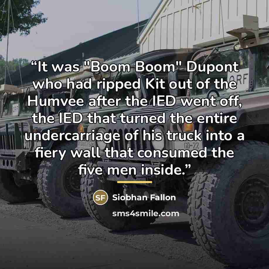“It was "Boom Boom" Dupont who had ripped Kit out of the Humvee after the IED went off, the IED that turned the entire undercarriage of his truck into a fiery wall that consumed the five men inside.” quote by Siobhan Fallon