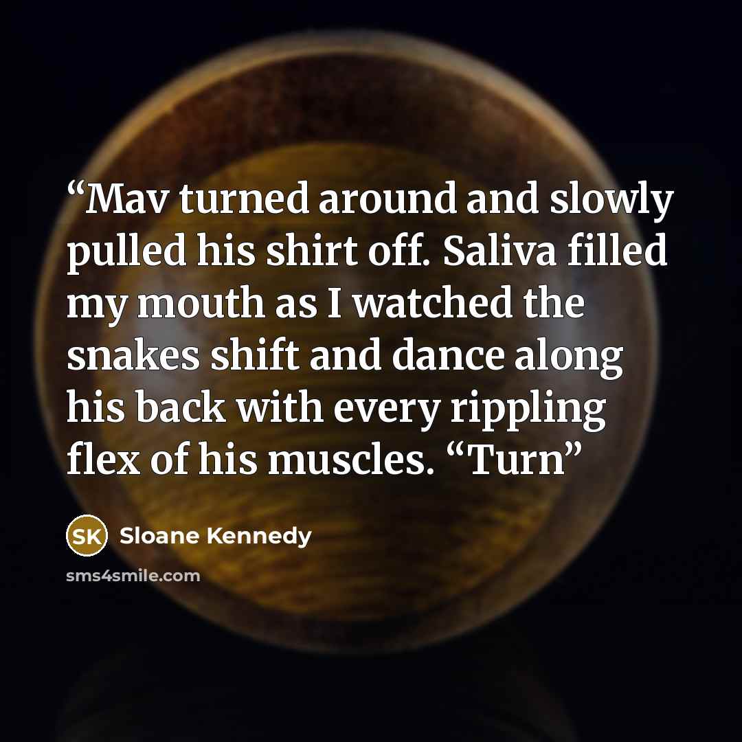 “Mav turned around and slowly pulled his shirt off. Saliva filled my mouth as I watched the snakes shift and dance along his back with every rippling flex of his muscles. “Turn” quote by Sloane Kennedy