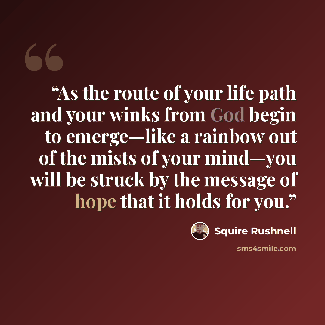 “As the route of your life path and your winks from God begin to emerge—like a rainbow out of the mists of your mind—you will be struck by the message of hope that it holds for you.” quote by Squire Rushnell