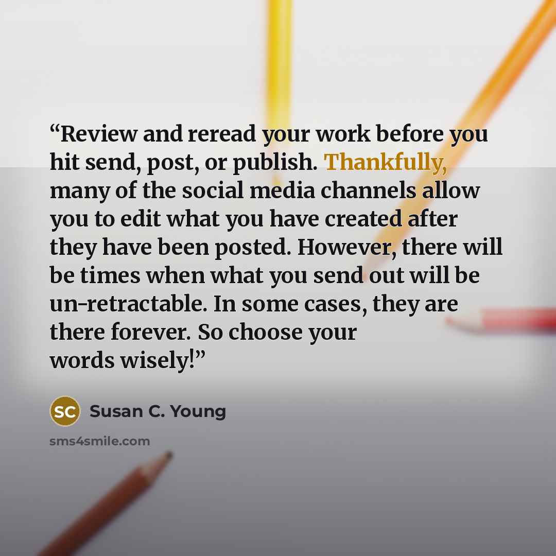 “Review and reread your work before you hit send, post, or publish. Thankfully, many of the social media channels allow you to edit what you have created after they have been posted. However, there will be times when what you send out will be un-retractable. In some cases, they are there forever…” quote by Susan C. Young