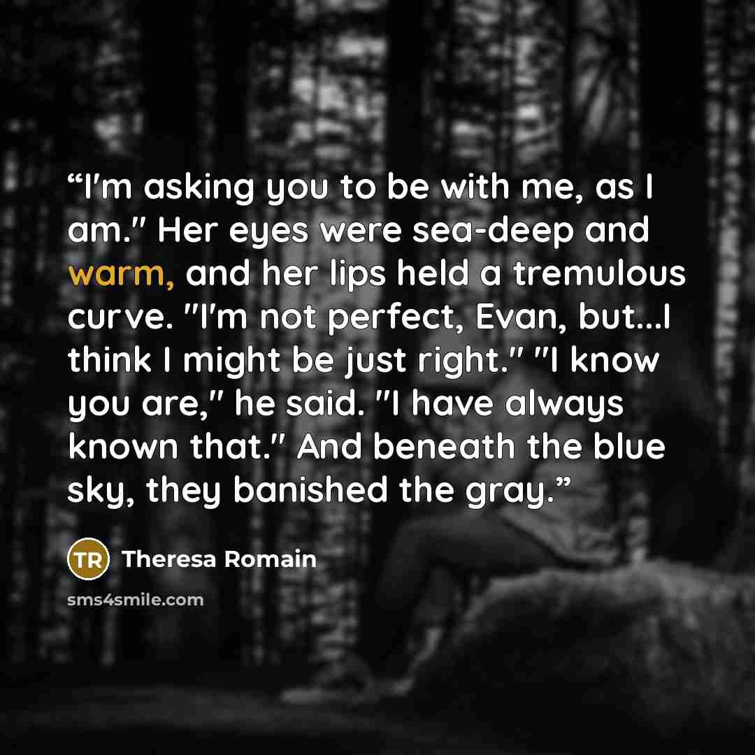 “I'm asking you to be with me, as I am." Her eyes were sea-deep and warm, and her lips held a tremulous curve. "I'm not perfect, Evan, but...I think I might be just right." "I know you are," he said. "I have always known that." And beneath the blue sky, they banished the gray.” quote by Theresa Romain