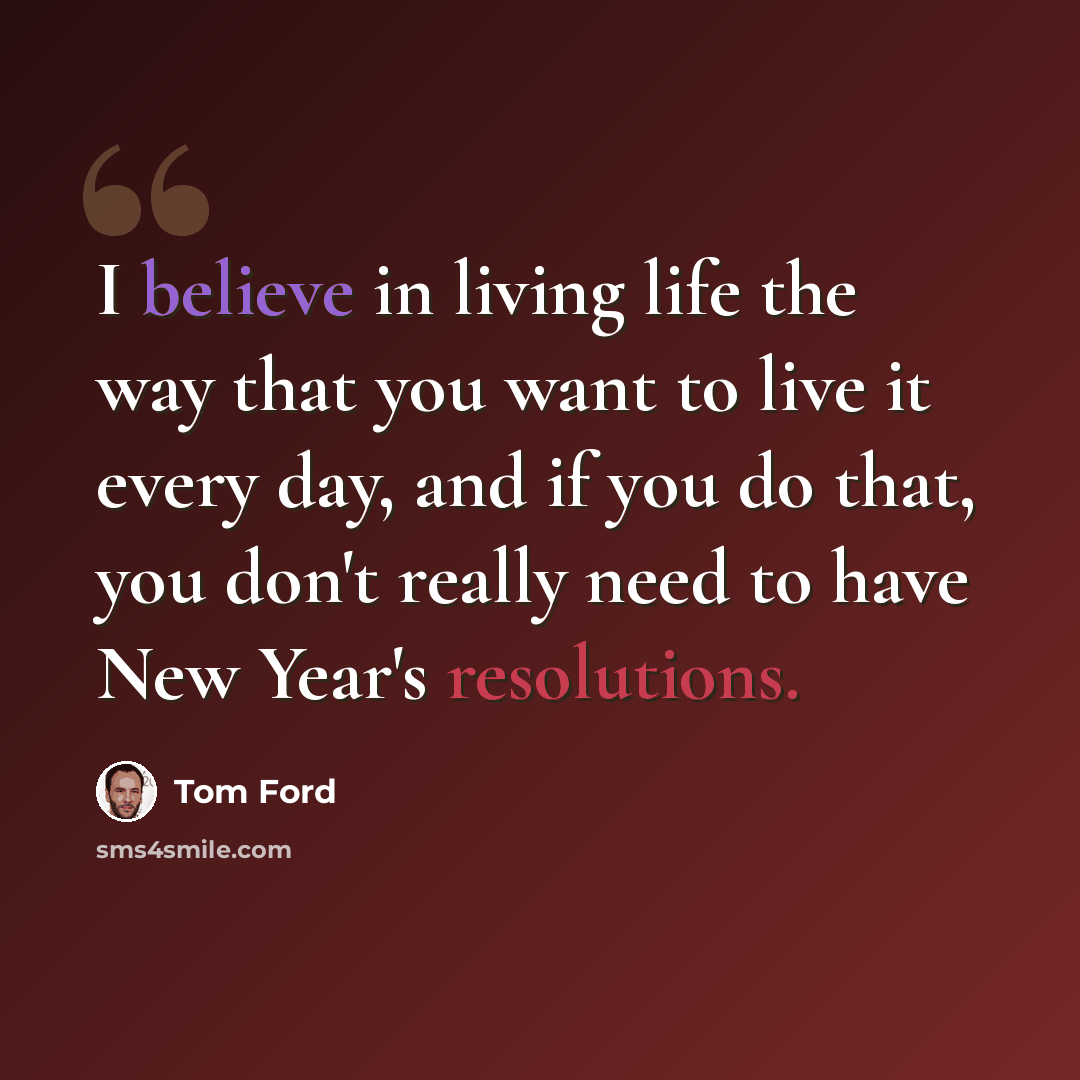 “I believe in living life the way that you want to live it every day, and if you do that, you don't really need to have New Year's resolutions.” quote by Tom Ford