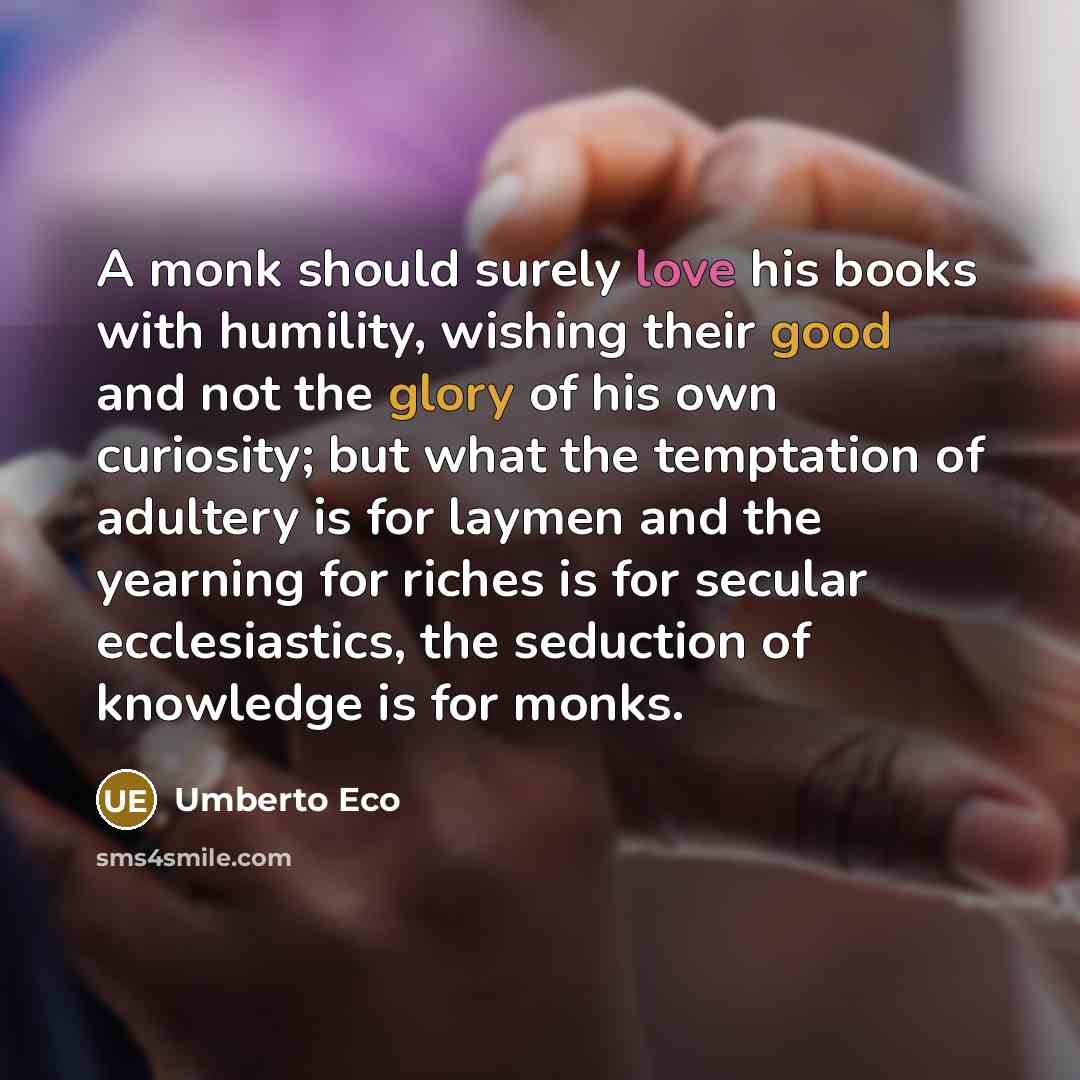 “A monk should surely love his books with humility, wishing their good and not the glory of his own curiosity; but what the temptation of adultery is for laymen and the yearning for riches is for secular ecclesiastics, the seduction of knowledge is for monks.” quote by Umberto Eco