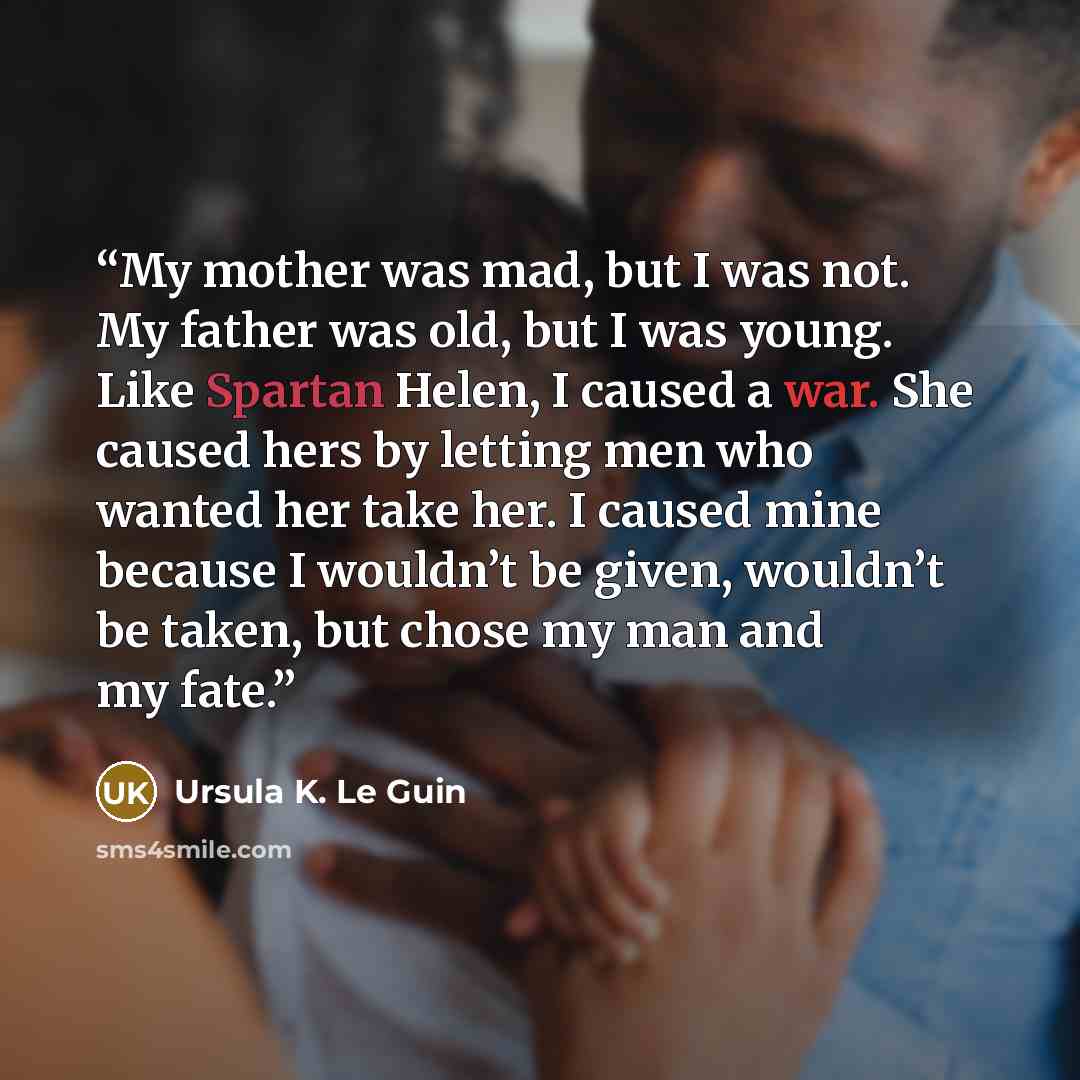 “My mother was mad, but I was not. My father was old, but I was young. Like Spartan Helen, I caused a war. She caused hers by letting men who wanted her take her. I caused mine because I wouldn’t be given, wouldn’t be taken, but chose my man and my fate.” quote by Ursula K. Le Guin