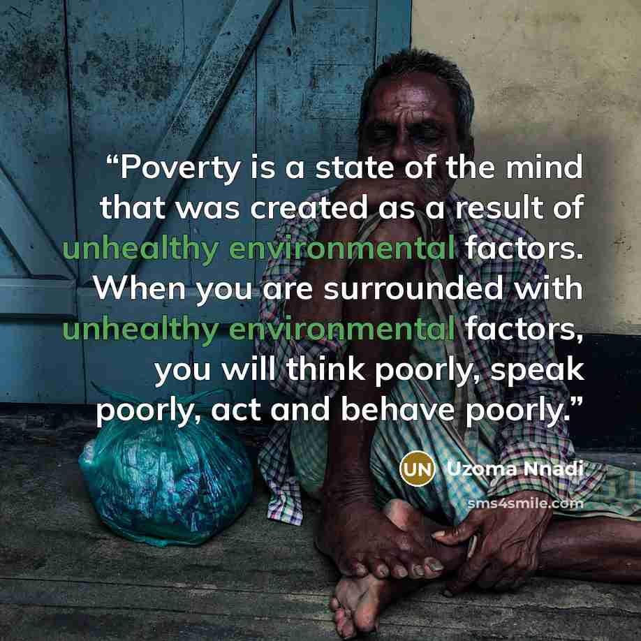 “Poverty is a state of the mind that was created as a result of unhealthy environmental factors. When you are surrounded with unhealthy environmental factors, you will think poorly, speak poorly, act and behave poorly.” quote by Uzoma Nnadi