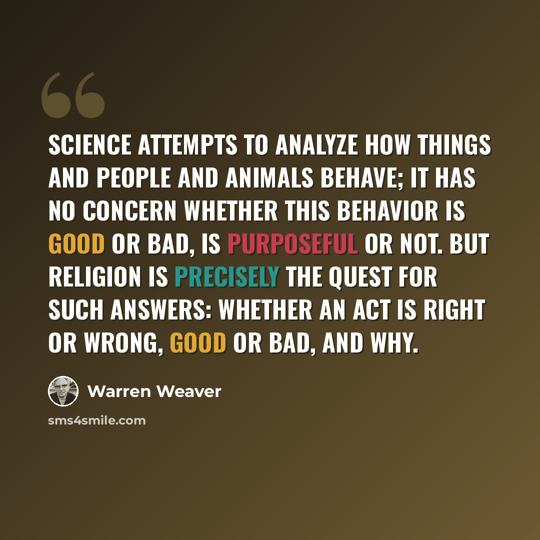 “Science attempts to analyze how things and people and animals behave; it has no concern whether this behavior is good or bad, is purposeful or not. But religion is precisely the quest for such answers: whether an act is right or wrong, good or bad, and why.” quote by Warren Weaver