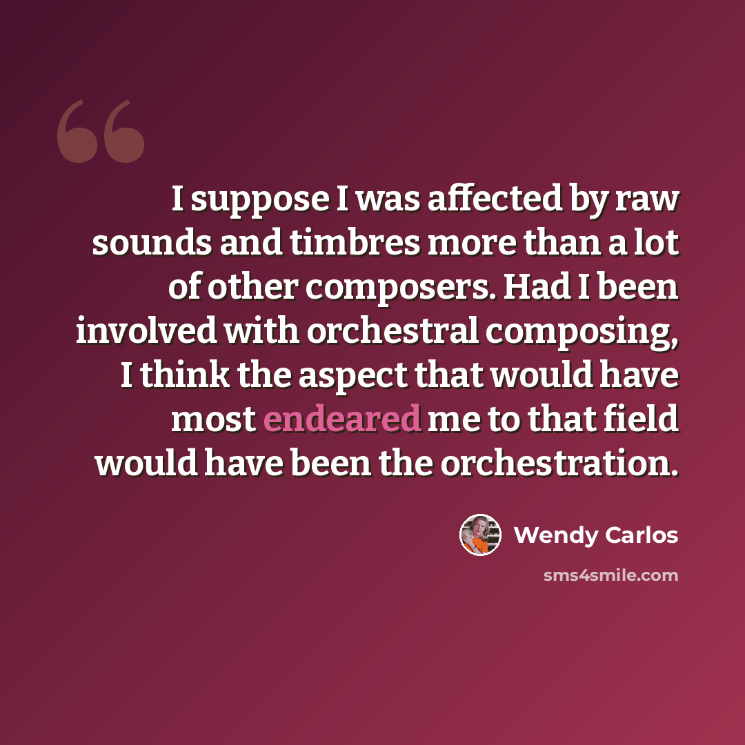 “I suppose I was affected by raw sounds and timbres more than a lot of other composers. Had I been involved with orchestral composing, I think the aspect that would have most endeared me to that field would have been the orchestration.” quote by Wendy Carlos