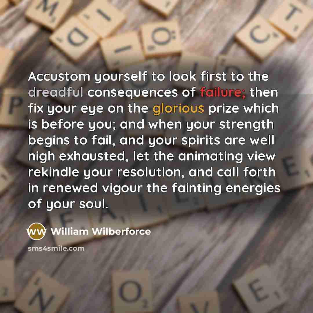 “Accustom yourself to look first to the dreadful consequences of failure; then fix your eye on the glorious prize which is before you; and when your strength begins to fail, and your spirits are well nigh exhausted, let the animating view rekindle your resolution, and call forth in renewed vigour…” quote by William Wilberforce