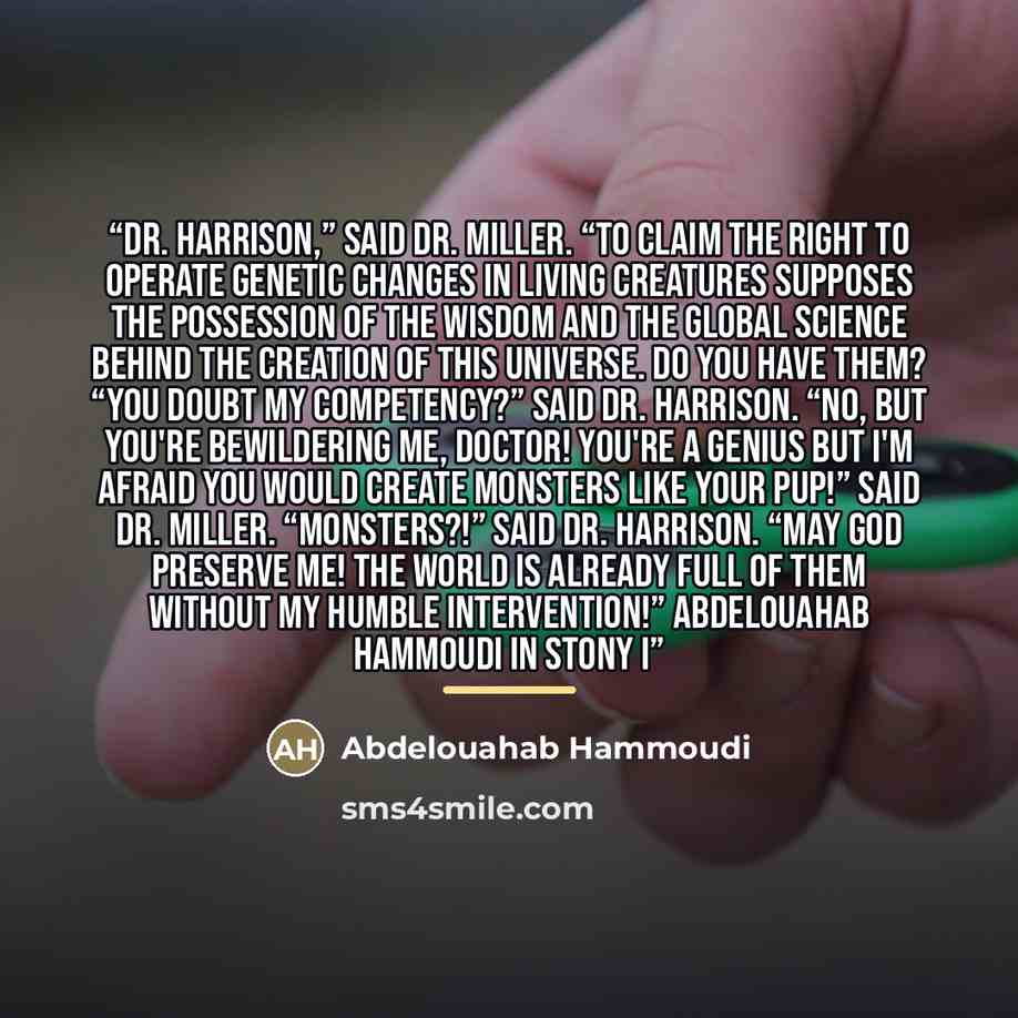 “Dr. Harrison,” Said Dr. Miller. “To claim the right to operate genetic changes in living creatures supposes the possession of the wisdom and the global science behind the creation of this universe. Do you have them? “You doubt my competency?” Said Dr. Harrison. “No, but you're bewildering me…” quote by Abdelouahab Hammoudi