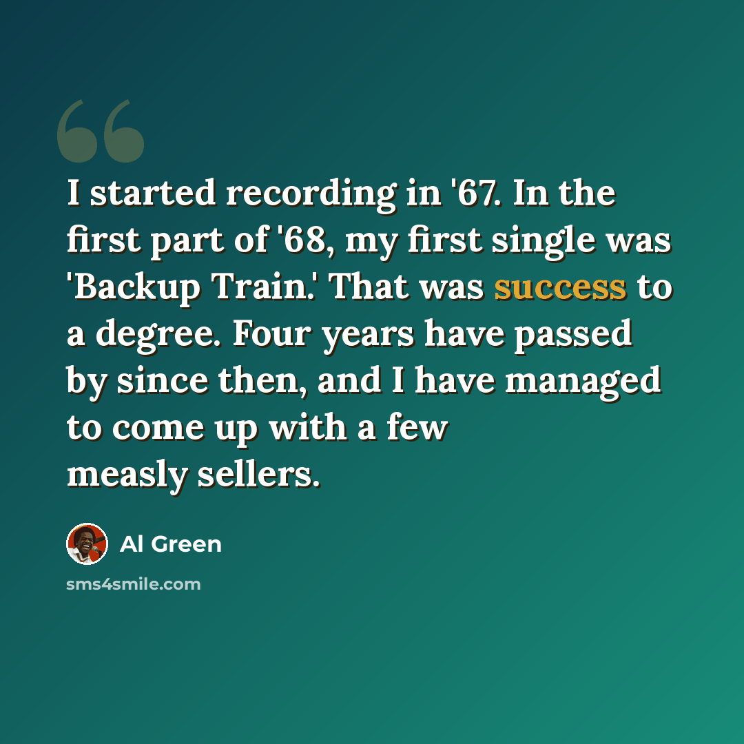 “I started recording in '67. In the first part of '68, my first single was 'Backup Train.' That was success to a degree. Four years have passed by since then, and I have managed to come up with a few measly sellers.” quote by Al Green