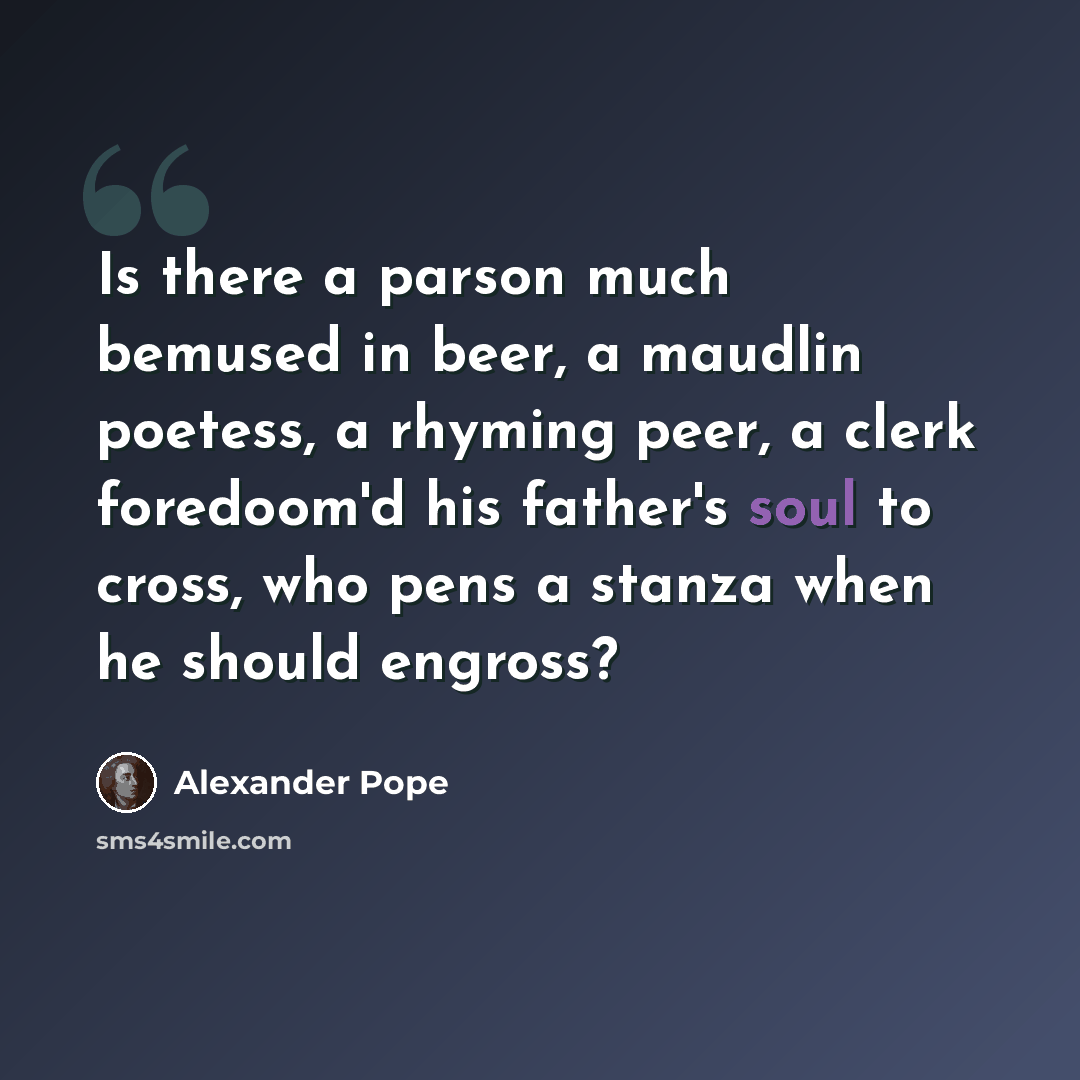 “Is there a parson much bemused in beer, a maudlin poetess, a rhyming peer, a clerk foredoom'd his father's soul to cross, who pens a stanza when he should engross?” quote by Alexander Pope