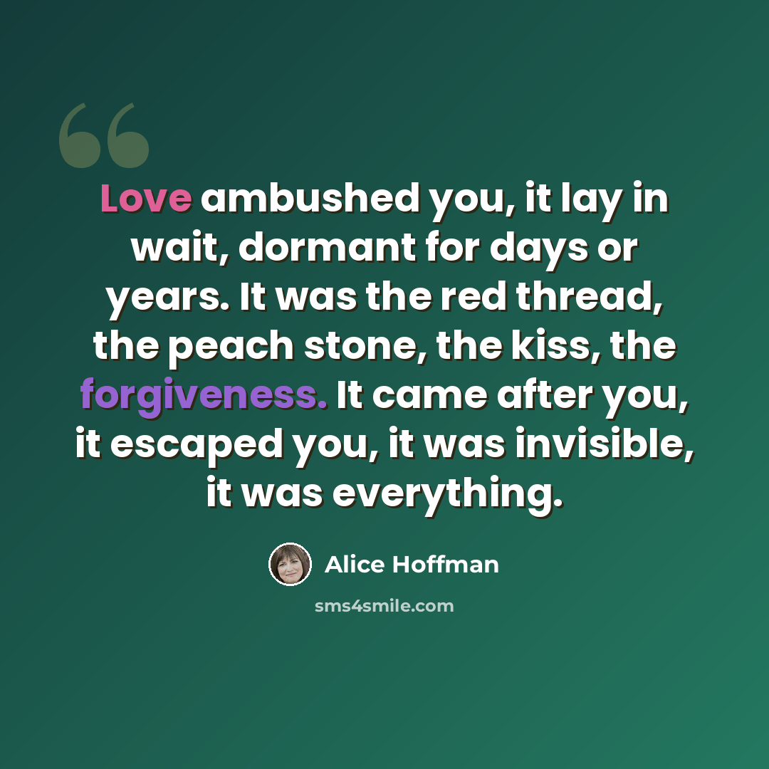“Love ambushed you, it lay in wait, dormant for days or years. It was the red thread, the peach stone, the kiss, the forgiveness. It came after you, it escaped you, it was invisible, it was everything.” quote by Alice Hoffman
