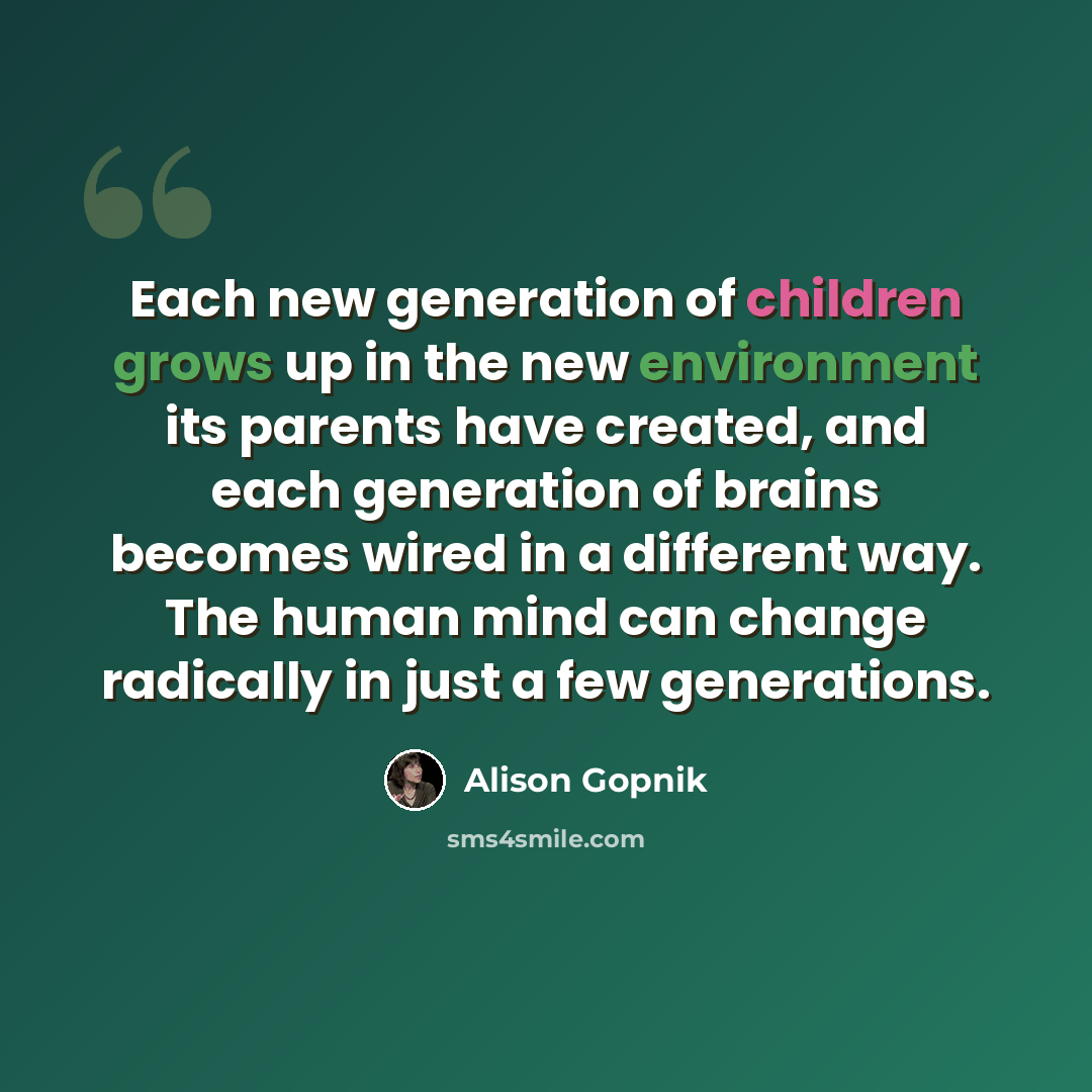 “Each new generation of children grows up in the new environment its parents have created, and each generation of brains becomes wired in a different way. The human mind can change radically in just a few generations.” quote by Alison Gopnik