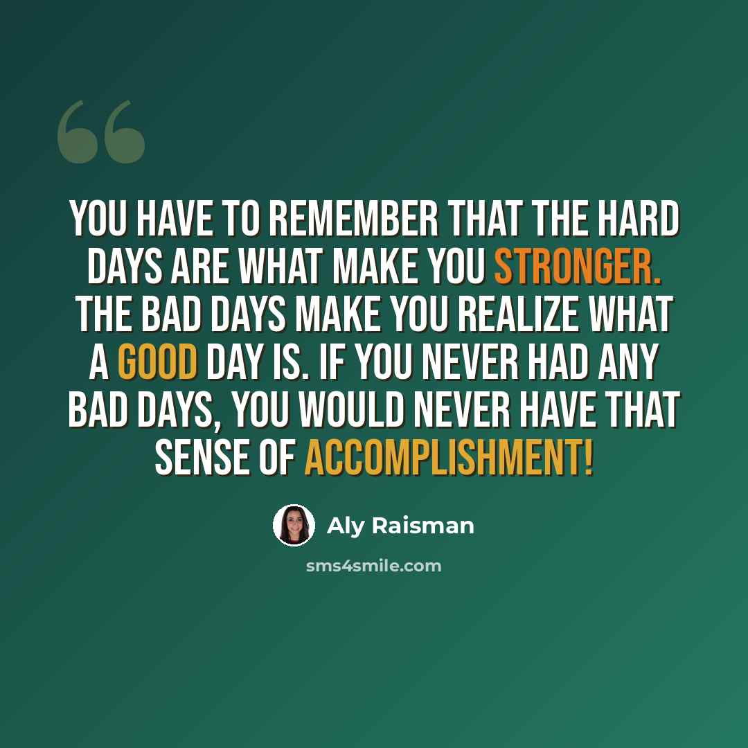 “You have to remember that the hard days are what make you stronger. The bad days make you realize what a good day is. If you never had any bad days, you would never have that sense of accomplishment!” quote by Aly Raisman