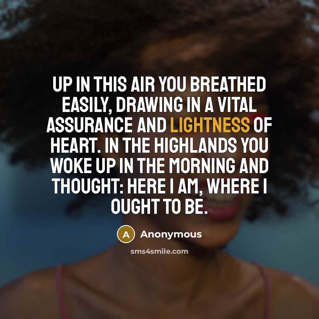 “Up in this air you breathed easily, drawing in a vital assurance and lightness of heart. In the highlands you woke up in the morning and thought: Here I am, where I ought to be.” quote by Anonymous