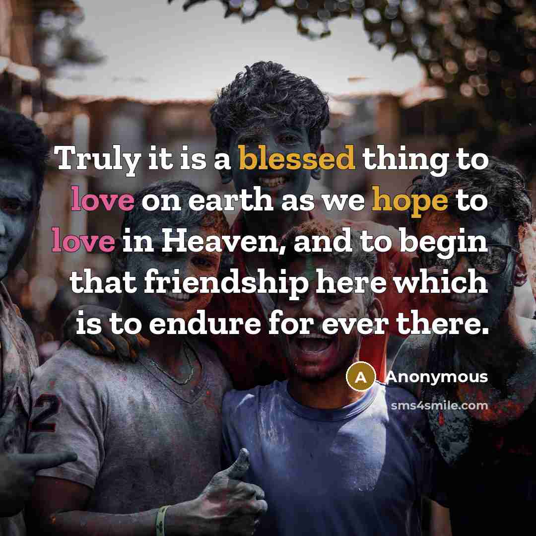 “Truly it is a blessed thing to love on earth as we hope to love in Heaven, and to begin that friendship here which is to endure for ever there.” quote by Anonymous