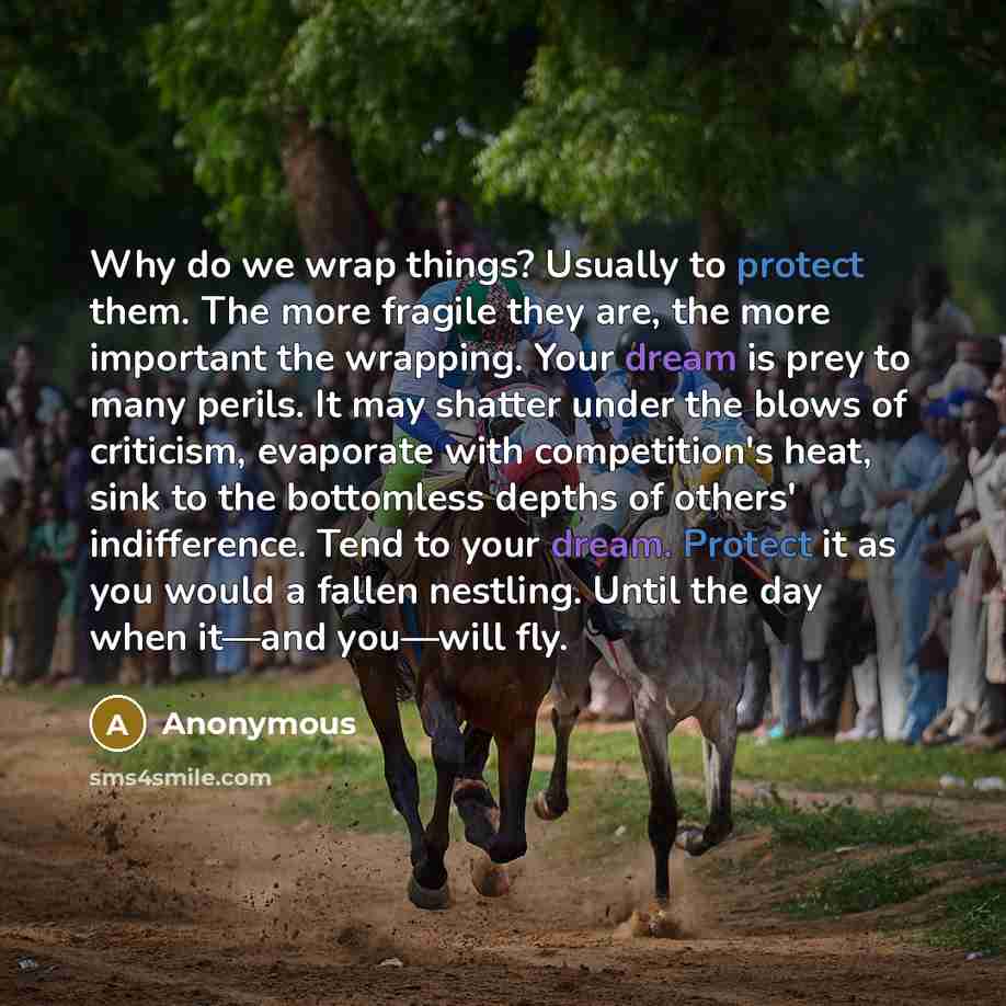 “Why do we wrap things? Usually to protect them. The more fragile they are, the more important the wrapping. Your dream is prey to many perils. It may shatter under the blows of criticism, evaporate with competition's heat, sink to the bottomless depths of others' indifference. Tend to your dream…” quote by Anonymous
