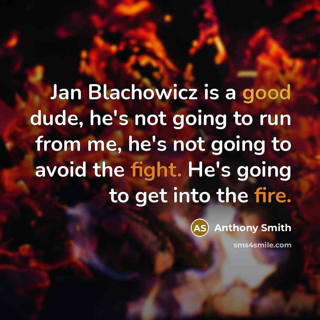 “Jan Blachowicz is a good dude, he's not going to run from me, he's not going to avoid the fight. He's going to get into the fire.” quote by Anthony Smith