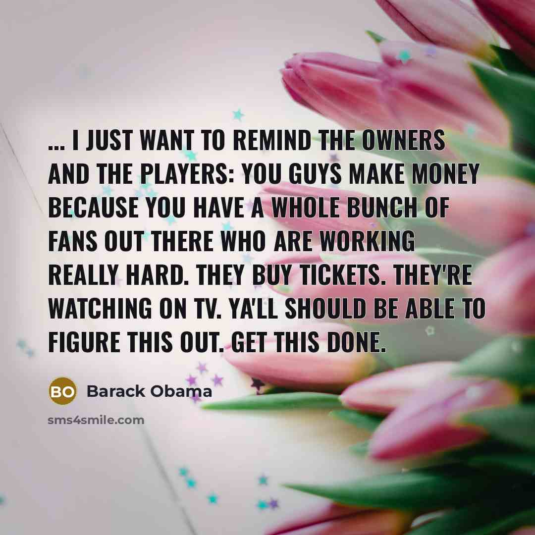 “... I just want to remind the owners and the players: you guys make money because you have a whole bunch of fans out there who are working really hard. They buy tickets. They're watching on TV. Ya'll should be able to figure this out. Get this done.” quote by Barack Obama