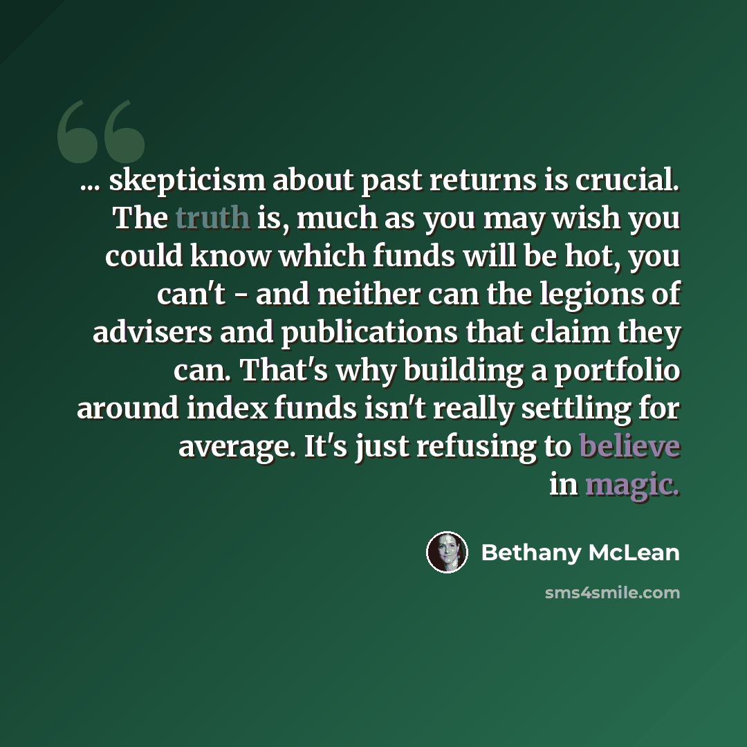“... skepticism about past returns is crucial. The truth is, much as you may wish you could know which funds will be hot, you can't - and neither can the legions of advisers and publications that claim they can. That's why building a portfolio around index funds isn't really settling for average…” quote by Bethany McLean