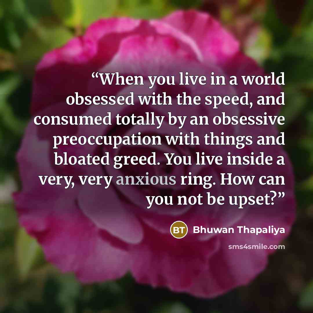 “When you live in a world obsessed with the speed, and consumed totally by an obsessive preoccupation with things and bloated greed. You live inside a very, very anxious ring. How can you not be upset?” quote by Bhuwan Thapaliya