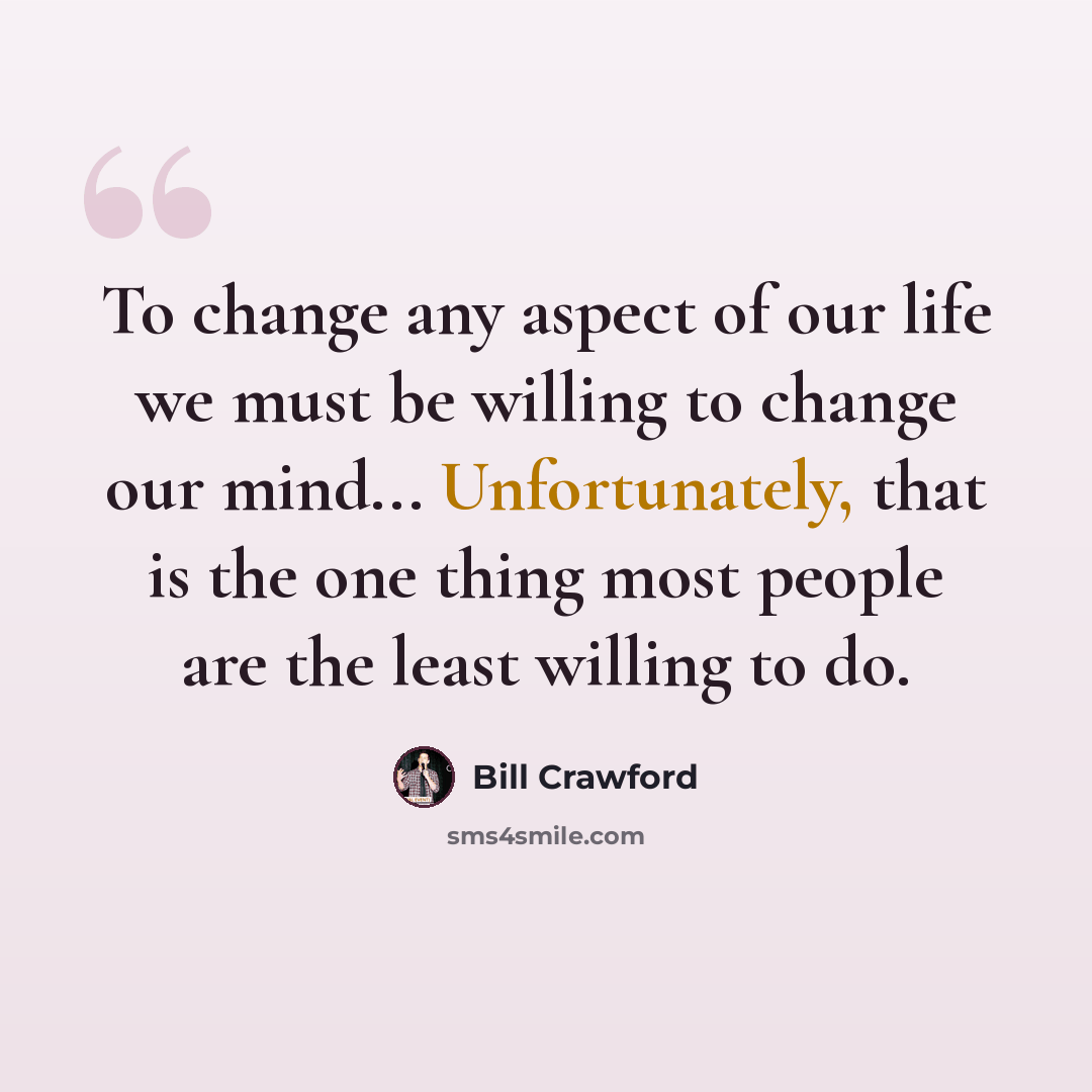 “To change any aspect of our life we must be willing to change our mind... Unfortunately, that is the one thing most people are the least willing to do.” quote by Bill Crawford