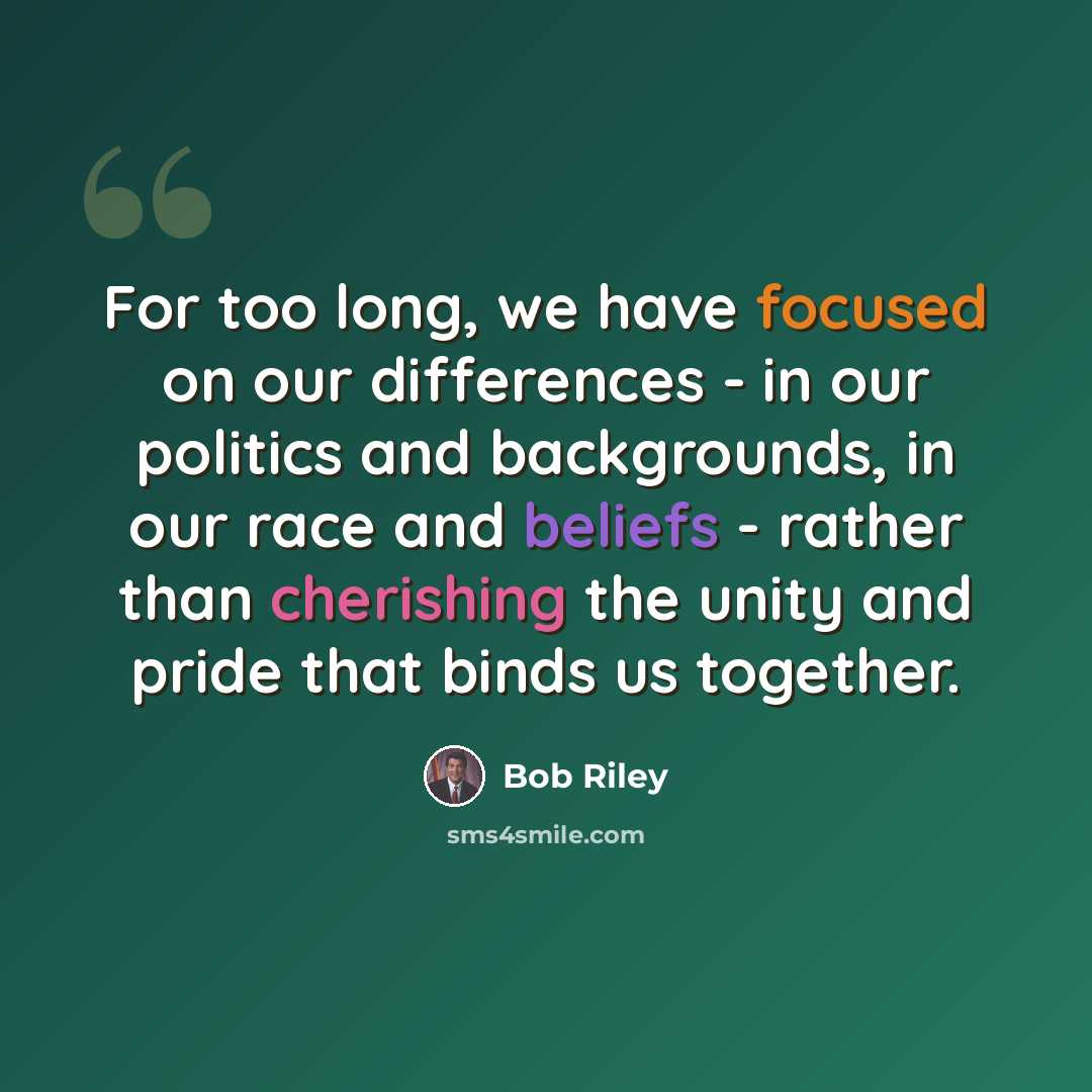 “For too long, we have focused on our differences - in our politics and backgrounds, in our race and beliefs - rather than cherishing the unity and pride that binds us together.” quote by Bob Riley