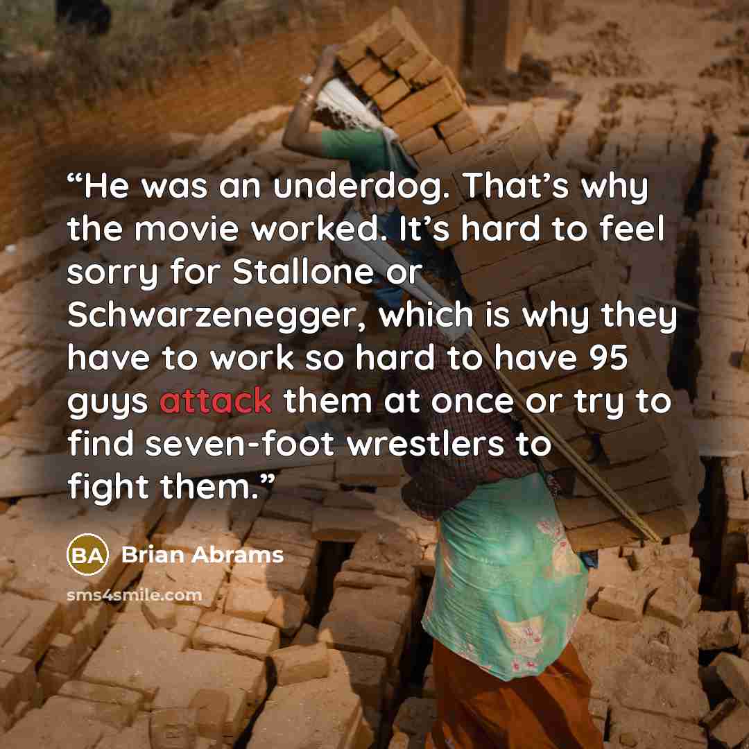 “He was an underdog. That’s why the movie worked. It’s hard to feel sorry for Stallone or Schwarzenegger, which is why they have to work so hard to have 95 guys attack them at once or try to find seven-foot wrestlers to fight them.” quote by Brian Abrams