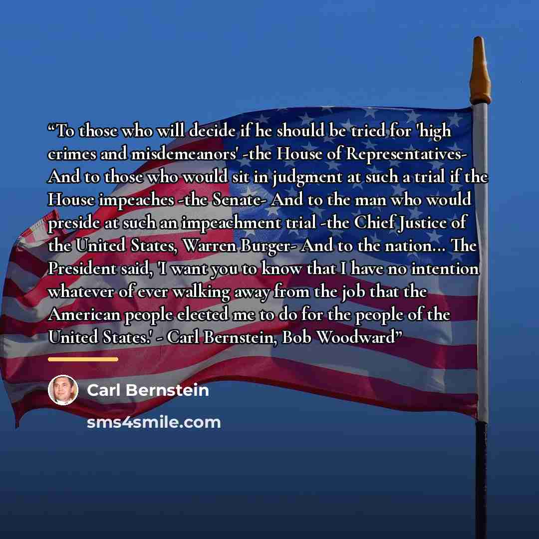 “To those who will decide if he should be tried for 'high crimes and misdemeanors' -the House of Representatives- And to those who would sit in judgment at such a trial if the House impeaches -the Senate- And to the man who would preside at such an impeachment trial -the Chief Justice of the United…” quote by Carl Bernstein