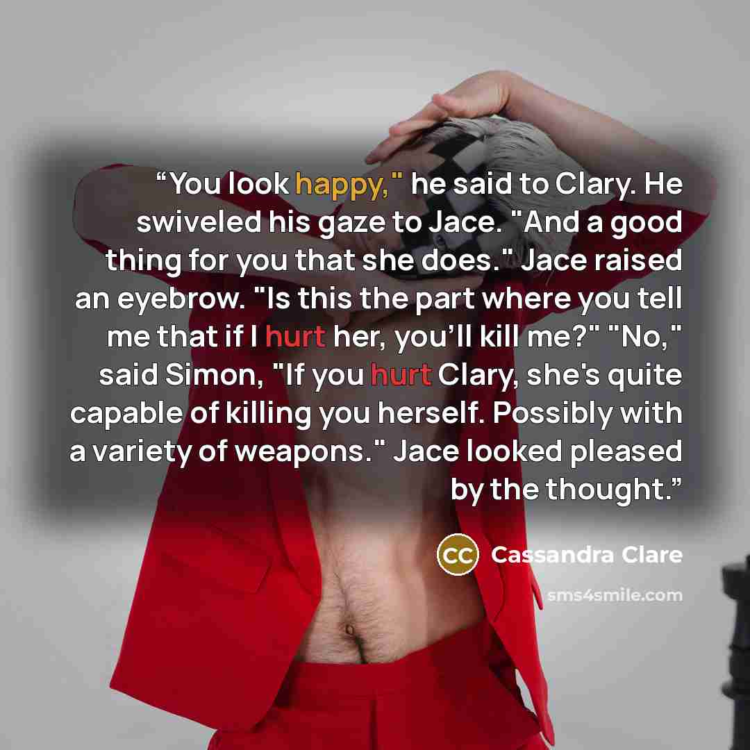 “You look happy," he said to Clary. He swiveled his gaze to Jace. "And a good thing for you that she does." Jace raised an eyebrow. "Is this the part where you tell me that if I hurt her, you'll kill me?" "No," said Simon, "If you hurt Clary, she's quite capable of killing you herself. Possibly…” quote by Cassandra Clare
