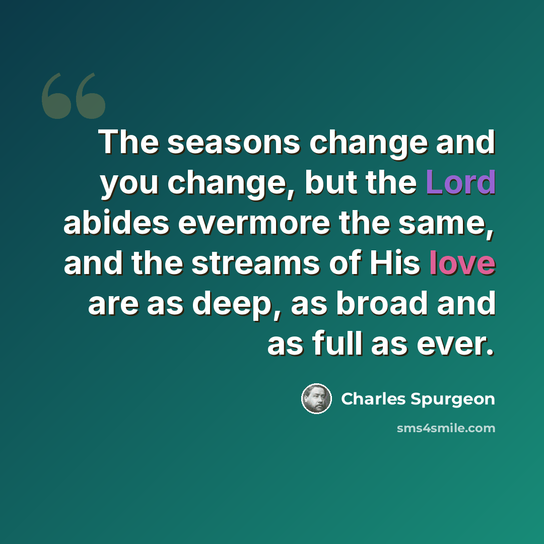 “The seasons change and you change, but the Lord abides evermore the same, and the streams of His love are as deep, as broad and as full as ever.” quote by Charles Spurgeon