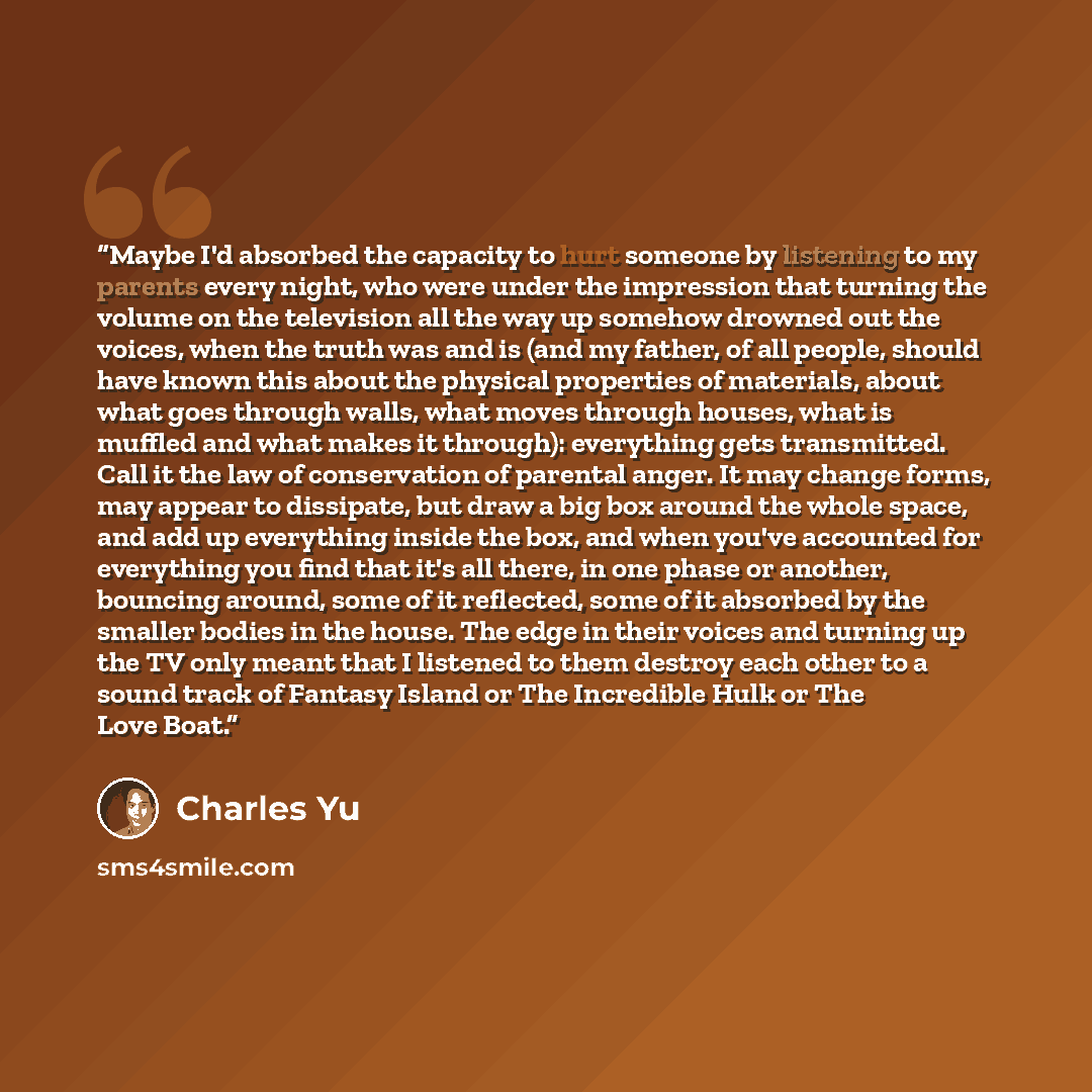 “Maybe I'd absorbed the capacity to hurt someone by listening to my parents every night, who were under the impression that turning the volume on the television all the way up somehow drowned out the voices, when the truth was and is (and my father, of all people, should have known this about the…” quote by Charles Yu