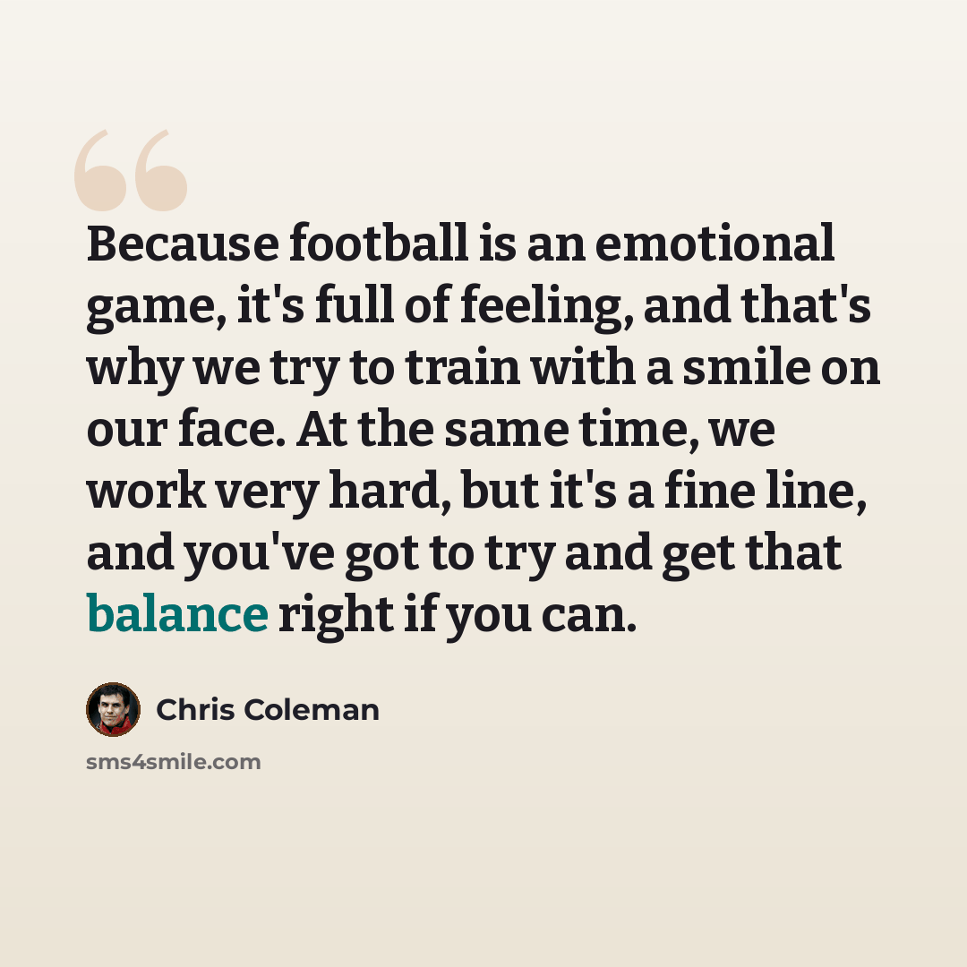 “Because football is an emotional game, it's full of feeling, and that's why we try to train with a smile on our face. At the same time, we work very hard, but it's a fine line, and you've got to try and get that balance right if you can.” quote by Chris Coleman