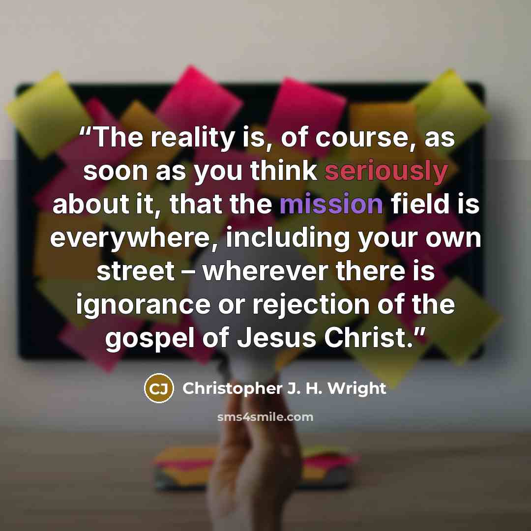 “The reality is, of course, as soon as you think seriously about it, that the mission field is everywhere, including your own street – wherever there is ignorance or rejection of the gospel of Jesus Christ.” quote by Christopher J. H. Wright