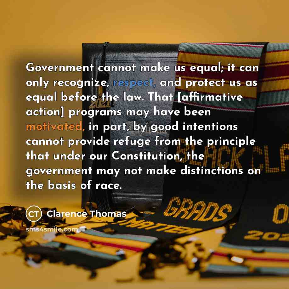 “Government cannot make us equal; it can only recognize, respect, and protect us as equal before the law. That [affirmative action] programs may have been motivated, in part, by good intentions cannot provide refuge from the principle that under our Constitution, the government may not make…” quote by Clarence Thomas