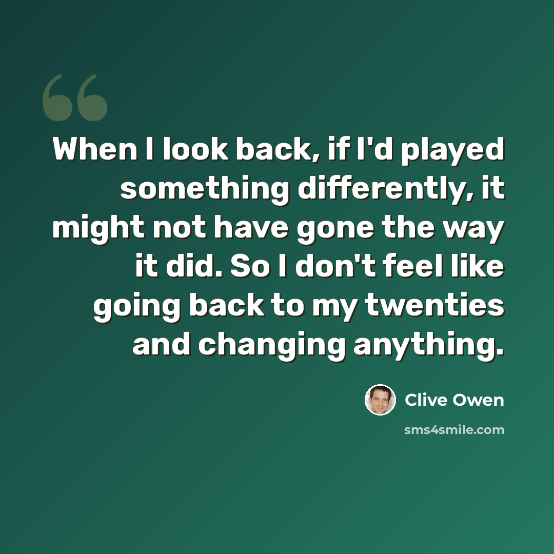 “When I look back, if I'd played something differently, it might not have gone the way it did. So I don't feel like going back to my twenties and changing anything.” quote by Clive Owen