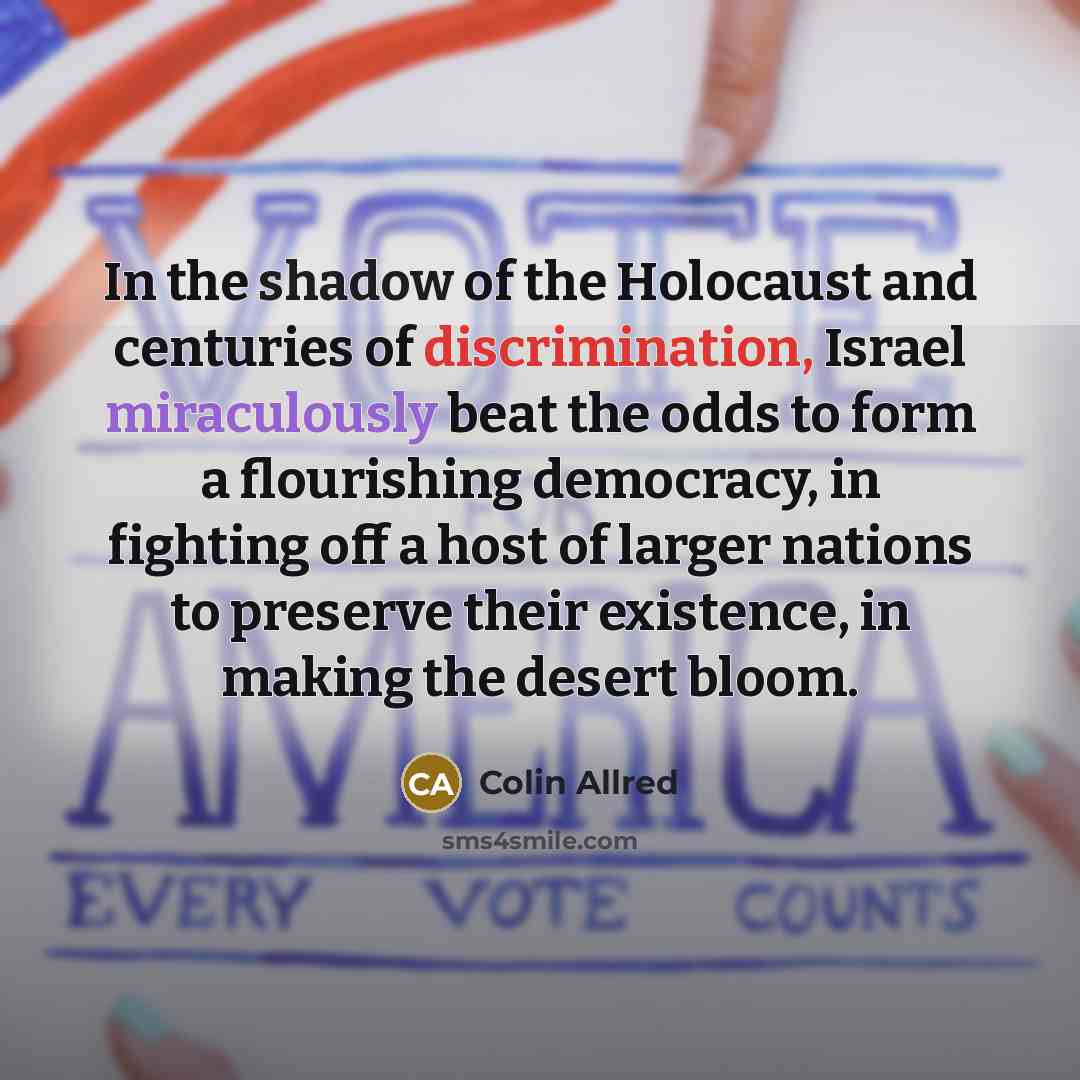 “In the shadow of the Holocaust and centuries of discrimination, Israel miraculously beat the odds to form a flourishing democracy, in fighting off a host of larger nations to preserve their existence, in making the desert bloom.” quote by Colin Allred