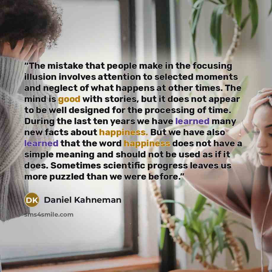 “The mistake that people make in the focusing illusion involves attention to selected moments and neglect of what happens at other times. The mind is good with stories, but it does not appear to be well designed for the processing of time. During the last ten years we have learned many new facts…” quote by Daniel Kahneman